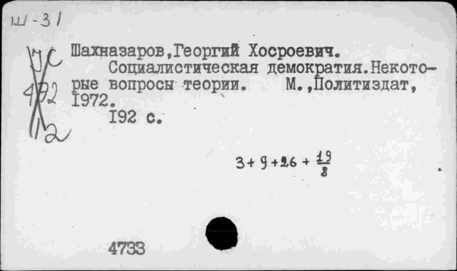 ﻿Ш '3 /
Шахназаров,Георгий Хосроевич.
Социалистическая демократия.Некото-ЛС') рые вопросы теории. М.»Политиздат, 1972.
192 с.
3+ 9+Л6 + 9 <5
4733